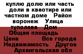 куплю долю или часть доли в кваотире или частном доме › Район ­ воронеж › Улица ­ туполева › Дом ­ 1 › Общая площадь ­ 2 › Цена ­ 1 000 - Все города Недвижимость » Другое   . Архангельская обл.,Новодвинск г.